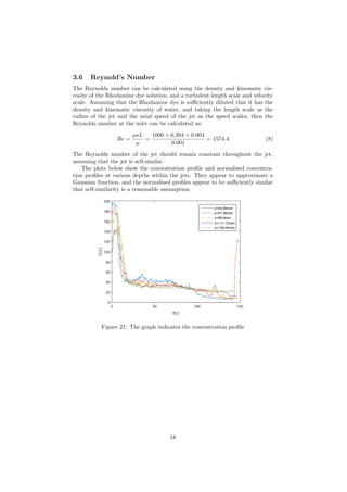 3.6 Reynold’s Number
The Reynolds number can be calculated using the density and kinematic vis-
cosity of the Rhodamine dye solution, and a turbulent length scale and velocity
scale. Assuming that the Rhodamine dye is suﬃciently diluted that it has the
density and kinematic viscosity of water, and taking the length scale as the
radius of the jet and the axial speed of the jet as the speed scales, then the
Reynolds number at the inlet can be calculated as:
Re =
ρuL
µ
=
1000 × 0.394 × 0.004
0.001
= 1574.4 (8)
The Reynolds number of the jet should remain constant throughout the jet,
assuming that the jet is self-similar.
The plots below show the concentration proﬁle and normalised concentra-
tion proﬁles at various depths within the jets. They appear to approximate a
Gaussian function, and the normalised proﬁles appear to be suﬃciently similar
that self-similarity is a reasonable assumption.
Figure 21: The graph indicates the concentration proﬁle
18
 