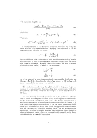 This expression simpliﬁes to:
ri+ 1
2
ϕn
i+1 − ri+ 1
2
+ ri− 1
2
ϕn
i + ri− 1
2
ϕn
i−1
(∆r)2
(13)
And, since:
ri+ 1
2
= r +
∆r
2
, ri− 1
2
= r −
∆r
2
(14)
Therefore:
ϕn+1
i = ϕn
i +
κ(∆z)
unri(∆r)2
ri+ 1
2
ϕn
i+1 − 2riϕn
i + ri− 1
2
ϕn
i−1 (15)
The stability criterion of the discretised expression was found by setting the
value of to and all other values to zero. Applying these conditions to the dis-
cretised equation produced the value:
ϕn+1
i = ε 1 −
2κ(∆z)
unri(∆r)2
(16)
For the calculation to be stable, the error must remain constant or decay between
time-steps, and, in order to prevent further instability, the error must not change
sign between time-steps. Applying these conditions to the error expression
results in the ﬁnal stability criterion for the simulation:
∆z
(∆r)2
<
un
ri
2κ
(17)
∆z
(∆r)2
<
1
2γ
(18)
As γ is a constant, in order to ensure stability, ∆z must be signiﬁcantly less
than ∆r . In the jet simulation, the value of ∆z was set to 0.1, and ∆r to 1.
After a series of trial-and-error, γ was set to 0.1.
The simulation modelled only the right-hand side of the jet, as the jet was
assumed to be axisymmetric. Since modelling from a point source would have
been diﬃcult, the Matlab simulation was designed to model from the outlet of
the tube.
For each time-step, the newly generated row in the matrix was extracted
and all values divided by the maximum value, producing row vector represent-
ing the normalised concentration ﬁeld, ϕ (r). The discrete approximation to
the cumulative distribution function of the normalised concentration ﬁeld,ψ(r),
was found by taking the cumulative sum of the row vector, and the maximum
value,ψ(∞), was extracted. Using these values, an approximation to the jet ra-
dius was calculated and recorded in a storage vector. The plot below shows the
evolution of the radius with depth of the jet in the simulation, and it appears to
show the transition from a cylindrical to conical proﬁle, as predicted by theory
and observed in the MOBILE simulations.
20
 