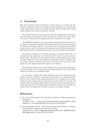 4 Conclusion
The main objective of this investigation in this report is to compare the dif-
ferences between the theoretical results and the simulation and experimental
results under diﬀerent aspects, including the inlet velocity, spread rate, virtual
origin, dilution rate and the entrainment velocity.
For the inlet velocity, it can be proved that both experimental and simula-
tion data shows the trend that a faster jets will give a smaller inlet angle. Some
error can be observed as the experimental data is expected to be larger.
The MOBILE simulations and experimental observations for the virtual ori-
gin appear to support one another and it also proved that the virtual source does
not change with velocity. However, ”truncation error” is present as the standard
iterative process used to solve parabolic equations relies on Taylor expansions of
diﬀerential equations, and frequently discount any terms of third order or higher.
Attenuation constant can be found according to Lambert Beer’s law. It
is found that the maximum error between the aC value to the mean value is
about 3.30%. Therefore, it is not required to know a independently as the error
is small. Moreover, both experimental and simulation results in dilution rate
are similar. However, because of the size of the nozzle, the peak value of the
graph from the experimental results appear to be sharper.
Particle Image Velocimetry is the method used to analysis the entrainment
velocity. However, due to certain degree of statistical noise in the results, which
makes the results are not reliable enough.
In conclusion, it shows that both simulation data and experimental data
support each other. However, apart from the truncation error mentioned above,
the error that existed in the experimental data can be explained by the poor
quality of image, human error in experiment and noise existed in the image. To
improve this, some opaque plastic sheet can be placed beside the glass tank to
avoid noise from the surrounding and nevertheless, ensure the gas bubbles are
wiped oﬀ from the glass tank in order to improve the quality of image.
References
[1] E. J .List, 1982 Turbulent Jets And Plumes [Online], California Institute of
Technology
Available from: http://www.annualreviews.org/doi/pdf/10.1146/
annurev.fl.14.010182.001201 [Accessed 21st March 2016]
[2] Cushman-Roisin, B.C.R. , 2014 Environmental Fluid Mechanics [Online],
Thayer School of Engineering, Dartmouth College
Available from: https://engineering.dartmouth.edu/~d30345d/books/
EFM/chap9.pdf [Accessed 21st March 2016]
22
 