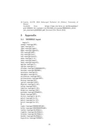 [3] Lawrie, A.G.W, 2016 Submerged Turbulent Jet [Online], University of
Bristol
Available from: https://www.ole.bris.ac.uk/bbcswebdav/
pid-2395821-dt-content-rid-6510483_2/courses/MENG30001_2015/
jet_similarity%282%29.pdf [Accessed 21st March 2016]
5 Appendix
5.1 MOBILE input
begin();
usempi:=assign(ON);
igmx:=assign(2);
jgmx:=assign(igmx);
kgmx:=assign(igmx*2);
tnx:=assign(256);
tny:=assign(tnx);
tnz:=assign(tnx*2);
xmax:=assign(1.0);
ymax:=assign(xmax);
zmax:=assign(xmax*2);
mgrids:=assign(7);
cgrids:=assign(1);
scorder:=assign(LONEDENSITY);
hsorder:=assign(SECOND);
nscalars:=assign(2);
nheights:=assign(4);
writestrat:=assign(OFF);
writescalars:=assign(OFF);
#istop:=assign(20);
iprint:=assign(1000);
#tprint:=assign(0.50);
tstop:=assign(200);
tderive:=assign(0.25);
#iderive:=assign(180);
postmem:=assign(DYNAMIC);
dtmod:=assign(OFF);
divtol:=assign(2.4e-2);
petol:=assign(1e-4);
pdtol:=assign(1e-12);
pctol:=assign(1e-12);
#
topbc:=assign(FORCEDINFLOW);
botbc:=assign(INDUCEDOUTFLOW);
leftbc:=assign(SLIPWALL);
rightbc:=assign(SLIPWALL);
frontbc:=assign(SLIPWALL);
backbc:=assign(SLIPWALL);
bcprofile:=assign(TOPHAT);
23
 