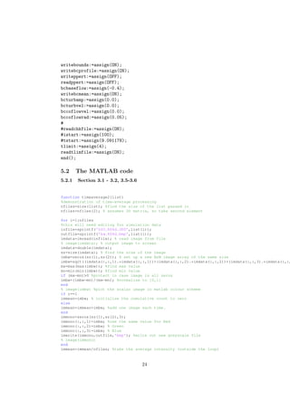 writebounds:=assign(ON);
writebcprofile:=assign(ON);
writeppert:=assign(OFF);
readppert:=assign(OFF);
bcbaseflow:=assign(-0.4);
writebcmean:=assign(ON);
bcturbamp:=assign(0.0);
bcturbvel:=assign(0.0);
bccoflowvel:=assign(0.0);
bccoflowrad:=assign(0.05);
#
#readchkfile:=assign(ON);
#istart:=assign(100);
#tstart:=assign(9.091178);
tlimit:=assign(4);
readtlimfile:=assign(ON);
end();
5.2 The MATLAB code
5.2.1 Section 3.1 - 3.2, 3.5-3.6
function timeaverage2(list)
%demonstration of time−average processing
nfiles=size(list); %find the size of the list passed in
nfiles=nfiles(2); % assumes 2D matrix, so take second element
for i=1:nfiles
%this will need editing for simulation data
infile=sprintf('DSC %04d.JPG',list(i));
outfile=sprintf('bw %04d.bmp',list(i));
imdata=imread(infile); % read image from file
% image(imdata); % output image to screen
imdata=double(imdata);
sz=size(imdata); % find the size of the image
imbw=zeros(sz(1),sz(2)); % set up a new B&W image array of the same size
imbw=sqrt((imdata(:,:,1).*imdata(:,:,1))+(imdata(:,:,2).*imdata(:,:,2))+(imdata(:,:,3).*imdata(:,:,
mx=max(max(imbw)); %find max value
mn=min(min(imbw)); %find min value
if (mx−mn)>0 %protect in case image is all zeros
imbw=(imbw−mn)/(mx−mn); %normalise to [0,1]
end
% image(imbw) %plot the scalar image in matlab colour scheme
if i==1
immean=imbw; % initialise the cumulative count to zero
else
immean=immean+imbw; %add one image each time.
end
immono=zeros(sz(1),sz(2),3);
immono(:,:,1)=imbw; %use the same value for Red
immono(:,:,2)=imbw; % Green
immono(:,:,3)=imbw; % Blue
imwrite(immono,outfile,'bmp'); %write out new greyscale file
% image(immono)
end
immean=immean/nfiles; %take the average intensity (outside the loop)
24
 