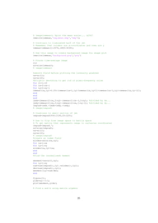 % image(immean); %plot the mean scalar... x256?
imwrite(immean,'exp mean.bmp','bmp');
% Constrain to lluminated half of the jet
% Remember that columns are x−coordinates and rows are y
immean=immean(1:2570,1800:3030);
% Use this image to create background image for shape plot
imwrite(immean,'background.png','png')
% Proces time−average image
clc
sz=size(immean);
% image(immean)
%smooth field before plotting the intensity gradient
nx=sz(1);
ny=sz(2);
%elliptic smoothing to get rid of pixel−frequency noise
for it=1:10
for ix=2:nx−1
for iy=2:ny−1
immean(ix,iy)=0.25*(immean(ix+1,iy)+immean(ix,iy+1)+immean(ix−1,iy)+immean(ix,iy−1));
end
end
end
imdx=immean(2:nx,2:ny)−immean(1:nx−1,2:ny); %divided by dx...
imdy=immean(2:nx,2:ny)−immean(2:nx,1:ny−1); %divided by dy...
imgrad=imdx.*imdx+imdy.*imdy;
% image(imgrad)
% Constrain to small section of jet
imgrad=imgrad(930:1530,25:225);
% Due to flip from image space to matrix space
% To get matrix that represents image in cartesian coordinates
imgrad=imgrad.';
sz=size(imgrad);
nx=sz(1);
ny=sz(2);
% image(imgrad)
%create an index field
xindex=zeros(nx,ny);
for ix=1:nx
for iy=1:ny
xindex(ix,iy)=ix;
end
end
%find the (normalised) moment
xmoment=zeros(1,ny);
for iy=1:ny
num=sum(imgrad(:,iy).*xindex(:,iy));
den=sum(imgrad(:,iy));
xmoment(iy)=num/den;
end
figure(1);
yidx=ny:−1:1;
plot(xmoment,yidx);
% Find a and b using matrix algebra
25
 