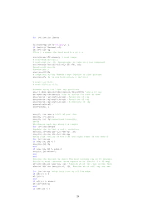 for i=filemin:filemax
filename=sprintf('%d.jpg',i);
if (exist(filename)==2)
ifile=ifile+1;
%This i s where the hard work b e gi n s
scal=imread(filename); % read image
% scal=double(scal);
% scal=scal(:,:,1); %greyscale, so take only one component
scal=double(scal(393:2392,433:3761,1));
%scal=uint8(scal);
%imshow(scal)
scal=scal/256;
% image(scal*256); %needs range 0<p<256 to plot picture
scal=scal'; %x is now horizontal, z vertical
% scal(:,:)=0.0;
% scal(32:96,:)=1.0;
%create array for light ray positions
aray=(−divergence/2:divergence/2)*pi/180; %angle of ray
dxray=dzray*tan(aray); %the dx across for each dz down
xray=zeros(raylength,nrays); %position of ray
zray=zeros(raylength,nrays); %position of ray
pray=zeros(raylength,nrays); %intensity of ray
xdom=size(scal);
xdom=xdom(1);
xray(1,:)=xlaser; %initial position
zray(1,:)=zlaser;
pray(1,:)=1.0;%normalised intensity
%%%%%
%following each ray along its length
for ir=2:raylength
%update the current x and z positions
xray(ir,:)=xray(ir−1,:)+dxray(1,:);
zray(ir,:)=zray(ir−1,:)+dzray;
%stop rays running of the left and right edges of the domain
for jr=1:nrays
if xray(ir,jr) < 3
xray(ir,jr)=3;
end
if xray(ir,jr) > xdom−2
xray(ir,jr)=xdom−2;
end
end
%during the descent by dzray the most extreme ray at 60 degrees
%could at most traverse three square cells (tan?−1 2 = 63 deg)
xf=int16(floor(xray(ir,:))); %decide which cell ray leaves from
xfm=int16(floor(xray(ir−1,:))); %decide which cell ray arrives
for jr=1:nrays %stop rays running off the edge
if xf(jr) < 3
xf(jr)=3;
end
if xf(jr) > xdom−2
xf(ix)=xdom−2;
end
if xfm(jr) < 3
28
 