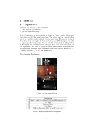 2 Methods
2.1 Experimental
There are two sections in this laboratory:
1. Laser Induced Fluorescence
2. Particle Image Velocimetry
A set of equipment is provided that is shown in Figure 1 and a Nikon cam-
era is also provided for image capturing. The tripod and the camera is ﬁrst
moved to a position that is aligned with the glass tank. The camera setting is
then adjusted by varying the shutter speed, focus and ISO setting etc., in order
to capture good quality images that are suitable for analysation. The position
of the tripod and keep the camera setting is ﬁxed once after calibration. In
this experiment, two kinds of image including instantaneous image and time-
averaged image are taken under diﬀerent setting in the camera, which is 1/25”
F3.5 ISO 800 and 3” F22 ISO 400 respectively.
Experimental Equipment
Figure 2: Experimental Setup
Equipment
1 Header tank with dilute solution of Rhodamine dye
2 Jet pipe
3 Switch of laser
4 Line Laser
5 30 litre glass tank ﬁlled up with fresh water
Table 1: List of experimental equipment
4
 