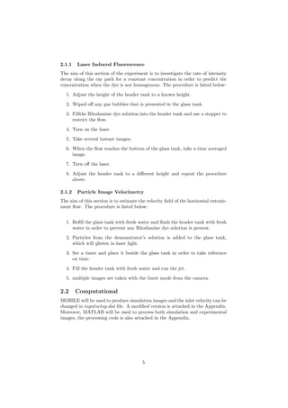 2.1.1 Laser Induced Fluorescence
The aim of this section of the experiment is to investigate the rate of intensity
decay along the ray path for a constant concentration in order to predict the
concentration when the dye is not homogenous. The procedure is listed below:
1. Adjust the height of the header tank to a known height.
2. Wiped oﬀ any gas bubbles that is presented in the glass tank.
3. Fillthe Rhodamine dye solution into the header tank and use a stopper to
restrict the ﬂow.
4. Turn on the laser.
5. Take several instant images.
6. When the ﬂow reaches the bottom of the glass tank, take a time averaged
image.
7. Turn oﬀ the laser.
8. Adjust the header tank to a diﬀerent height and repeat the procedure
above.
2.1.2 Particle Image Velocimetry
The aim of this section is to estimate the velocity ﬁeld of the horizontal entrain-
ment ﬂow. The procedure is listed below:
1. Reﬁll the glass tank with fresh water and ﬂush the header tank with fresh
water in order to prevent any Rhodamine dye solution is present.
2. Particles from the demonstrator’s solution is added to the glass tank,
which will glisten in laser light.
3. Set a timer and place it beside the glass tank in order to take reference
on time.
4. Fill the header tank with fresh water and run the jet.
5. multiple images are taken with the burst mode from the camera.
2.2 Computational
MOBILE will be used to produce simulation images and the inlet velocity can be
changed in inputsetup.dat ﬁle. A modiﬁed version is attached in the Appendix.
Moreover, MATLAB will be used to process both simulation and experimental
images, the processing code is also attached in the Appendix.
5
 