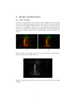 3 Results and Discussions
3.1 Inlet Velocity
In order to investigate how the jet radius varies with inlet speed, the header
tank of the experimental apparatus was set to three diﬀerent heights, resulting
in three jets with diﬀerent inlet velocities. The images for the ﬁrst reference
height were of insuﬃcient quality to use in the image post processing phase,
so only two scenarios were available for investigation. The pictures below are
the raw time averaged images of a jet with the header tank set to 250mm and
150mm.
(a) (b)
Figure 3: The time averaged image with (a) second reference height (250mm)
and (b) third reference height (150mm)
Figure 4: Example of greyscale time averaged image of third reference height
(150mm)
6
 