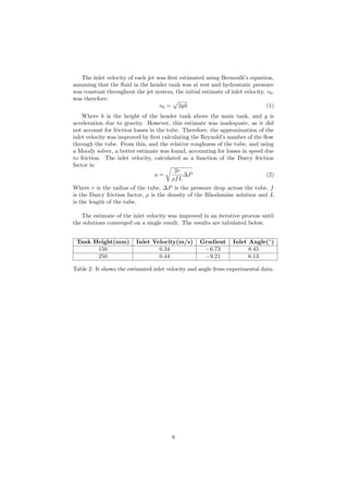 The inlet velocity of each jet was ﬁrst estimated using Bernoulli’s equation,
assuming that the ﬂuid in the header tank was at rest and hydrostatic pressure
was constant throughout the jet system, the initial estimate of inlet velocity, v0,
was therefore:
v0 = 2gh (1)
Where h is the height of the header tank above the main tank, and g is
acceleration due to gravity. However, this estimate was inadequate, as it did
not account for friction losses in the tube. Therefore, the approximation of the
inlet velocity was improved by ﬁrst calculating the Reynold’s number of the ﬂow
through the tube. From this, and the relative roughness of the tube, and using
a Moody solver, a better estimate was found, accounting for losses in speed due
to friction. The inlet velocity, calculated as a function of the Darcy friction
factor is:
u =
2r
ρfL
∆P (2)
Where r is the radius of the tube, ∆P is the pressure drop across the tube, f
is the Darcy friction factor, ρ is the density of the Rhodamine solution and L
is the length of the tube.
The estimate of the inlet velocity was improved in an iterative process until
the solutions converged on a single result. The results are tabulated below.
Tank Height(mm) Inlet Velocity(m/s) Gradient Inlet Angle(◦
)
150 0.34 −6.73 8.45
250 0.44 −9.21 6.13
Table 2: It shows the estimated inlet velocity and angle from experimental data.
8
 