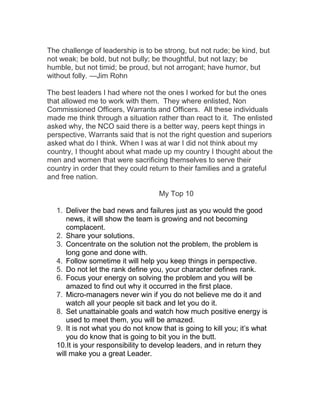 The challenge of leadership is to be strong, but not rude; be kind, but
not weak; be bold, but not bully; be thoughtful, but not lazy; be
humble, but not timid; be proud, but not arrogant; have humor, but
without folly. —Jim Rohn
The best leaders I had where not the ones I worked for but the ones
that allowed me to work with them. They where enlisted, Non
Commissioned Officers, Warrants and Officers. All these individuals
made me think through a situation rather than react to it. The enlisted
asked why, the NCO said there is a better way, peers kept things in
perspective, Warrants said that is not the right question and superiors
asked what do I think. When I was at war I did not think about my
country, I thought about what made up my country I thought about the
men and women that were sacrificing themselves to serve their
country in order that they could return to their families and a grateful
and free nation.
My Top 10
1. Deliver the bad news and failures just as you would the good
news, it will show the team is growing and not becoming
complacent.
2. Share your solutions.
3. Concentrate on the solution not the problem, the problem is
long gone and done with.
4. Follow sometime it will help you keep things in perspective.
5. Do not let the rank define you, your character defines rank.
6. Focus your energy on solving the problem and you will be
amazed to find out why it occurred in the first place.
7. Micro-managers never win if you do not believe me do it and
watch all your people sit back and let you do it.
8. Set unattainable goals and watch how much positive energy is
used to meet them, you will be amazed.
9. It is not what you do not know that is going to kill you; it’s what
you do know that is going to bit you in the butt.
10.It is your responsibility to develop leaders, and in return they
will make you a great Leader.
 