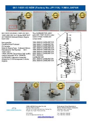 6A1-14301-03 NEW (Factory No.:JP11YA) -YAMA JIAPAN
www.carburetormfg.com
YAMA JIAPAN Carburetor Co.,Ltd. Professional China Manufacture
Factory Plant Location Marine Outboard Engine Carburetor
Add:No.A-6, Qiaoli Industrial Area, Fuding City,
Ningde City, Fujian Province,China
Diaphragm-type Carburetor
Float -type Carburetor
ZIP:352000 Tel: 0086-593-7806626
Email: info@carburetormfg.com Fax: 0086-593-7806626
6A1-14301-03-00,6A1-14301-03 / 6A1-
14301-00/01/02, for 2 Stroke 30HP 2HP
2A YAMAHA Outboard Motors Engine
boat motor
Item specifics
Condition:New Produced
Fit Yamaha
Motor & Engine Type: Outboard Motors
Manufacturer Part Number: 6A1-
14301-03/01
YAMA JIAPAN Can produce high quality
marine carburetor fit for YAMAHA
OUTBOARD Carburetor Assembly
(Intake) for 2 A B horsepower 2 stroke
engines.
This CARBURETOR ASSY
parts 6A1-14301-03-00 is also
used on these models and
components:
1994 2MSHS CARBURETOR
1995 2MSHT CARBURETOR
1996 2MSHU CARBURETOR
1997 2MSHV CARBURETOR
1998 2MSHW CARBURETOR
1999 2MSHX CARBURETOR
2000 2MSHY CARBURETOR
2001 2MSHKZ
CARBURETOR
2001 2MSHZ CARBURETOR
2002 2MSHA CARBURETOR
 