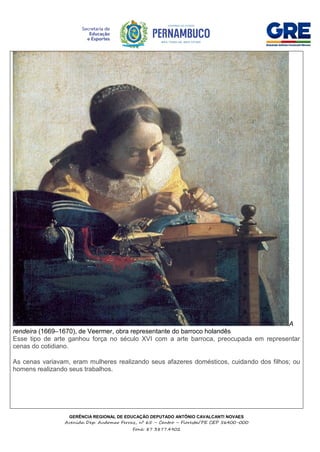 GERÊNCIA REGIONAL DE EDUCAÇÃO DEPUTADO ANTÔNIO CAVALCANTI NOVAES
Avenida Dep. Audomar Ferraz, nº 65 – Centro – Floresta/PE CEP 56400-000
Fone: 87 3877.4902
A
rendeira (1669–1670), de Veermer, obra representante do barroco holandês
Esse tipo de arte ganhou força no século XVI com a arte barroca, preocupada em representar
cenas do cotidiano.
As cenas variavam, eram mulheres realizando seus afazeres domésticos, cuidando dos filhos; ou
homens realizando seus trabalhos.
 