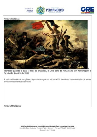 GERÊNCIA REGIONAL DE EDUCAÇÃO DEPUTADO ANTÔNIO CAVALCANTI NOVAES
Avenida Dep. Audomar Ferraz, nº 65 – Centro – Floresta/PE CEP 56400-000
Fone: 87 3877.4902
Pintura Histórica
A
liberdade guiando o povo (1830), de Delacroix, é uma obra do romantismo em homenagem à
Revolução de Julho de 1830
A pintura histórica é um gênero figurativo surgido no século XVII, focado na representação de temas
e/ou acontecimentos históricos.
Pintura Mitológica
 