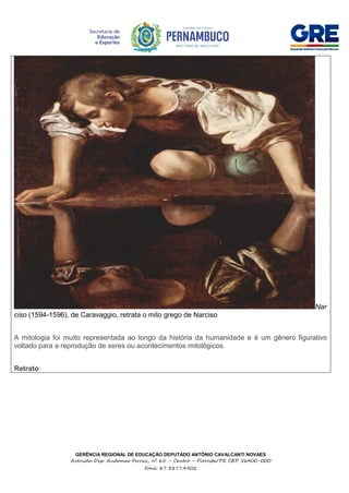 GERÊNCIA REGIONAL DE EDUCAÇÃO DEPUTADO ANTÔNIO CAVALCANTI NOVAES
Avenida Dep. Audomar Ferraz, nº 65 – Centro – Floresta/PE CEP 56400-000
Fone: 87 3877.4902
Nar
ciso (1594-1596), de Caravaggio, retrata o mito grego de Narciso
A mitologia foi muito representada ao longo da história da humanidade e é um gênero figurativo
voltado para a reprodução de seres ou acontecimentos mitológicos.
Retrato
 