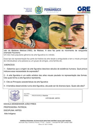 GERÊNCIA REGIONAL DE EDUCAÇÃO DEPUTADO ANTÔNIO CAVALCANTI NOVAES
Avenida Dep. Audomar Ferraz, nº 65 – Centro – Floresta/PE CEP 56400-000
Fone: 87 3877.4902
Ret
rato da Madame Matisse (1905), de Matisse. A obra faz parte do movimento de vanguarda
chamado Fauvismo
Um dos mais populares gêneros da arte figurativa é o retrato.
Esse tipo de representação faz parte da história da arte desde a antiguidade e tem o intuito principal
de individualizar uma pessoa ou um grupo de amigos, uma família etc.
EXERCÍCIO
1 – Sabemos que a origem da arte figurativa descreve séculos de existência humana. Qual pintura
indicava essa necessidade de expressão?
2 - A arte figurativa é um estilo artístico das artes visuais pautado na representação das formas.
Cite quais forma a arte figurativa representa.
3 - Cite as Principais características da arte figurativa
4 - A temática desenvolvida numa obra figurativa, ela pode ser de diversos tipos. Quais são eles?
ESCOLA MONSENHOR JOÃO PIRES
PROFESSORA: PATRICIA
DISCIPLINA: ARTES
Arte Indígena
ALUNO:_______________________________________
SÉRIE: PROFESSORA: Patricia
ATIVIDADE ARTES
 