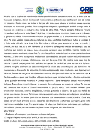 GERÊNCIA REGIONAL DE EDUCAÇÃO DEPUTADO ANTÔNIO CAVALCANTI NOVAES
Avenida Dep. Audomar Ferraz, nº 65 – Centro – Floresta/PE CEP 56400-000
Fone: 87 3877.4902
Aruanã com o objetivo de representar heróis que conservam a ordem mundial. Diz a lenda que as
máscaras indígenas, de um modo geral, representam as entidades que conflitavam com os índios
no passado. Deste modo, as festas e danças são feitas para alegrar e acalmar essas mesmas
entidades.Há máscaras grandes, feitas com palhas compridas, que chegam a cobrir o corpo todo. A
máscara de cerâmica é exclusiva dos índios da etnia Mati. Pintura Corporal Indígena Pintura
corporal em mulheres da etnia Kayapó A pintura corporal é usada em certos rituais e de acordo com
o gênero e a idade. Sua finalidade é indicar os grupos sociais ou a função de cada indivíduo na
tribo. As tintas usadas nessa arte são naturais, ou seja, são feitas de plantas e frutos. O jenipapo é
o fruto mais utilizado para fazer tinta. Os índios o utilizam para escurecer a pele, enquanto o
urucum, por sua vez, dá o tom vermelho. Já o branco é conseguido através da tabatinga. São as
mulheres que pintam os corpos, cujos desenhos carregam valor simbólico, visando retratar um
momento ou um sentimento específico.Os padrões gráficos mais elaborados fazem parte da cultura
Kadiwéu. Já em 1560, essa pintura impactou os colonizadores, os quais ficaram deslumbrados com
tamanha destreza e beleza. Infelizmente, hoje em dia essa tribo não realiza mais esse tipo de
pintura corporal, empregando tais padrões em peças de cerâmicas para vender aos turistas.
Cestaria Indígena Exemplos de cestaria indígena Os cestos são utilizados para uso doméstico, na
manutenção e transporte de alimentos. É mais confeccionado pelas mulheres, que desenvolvem
variadas formas de trançados em diferentes formatos. Os tipos mais comuns de utensílios são: 
Cestos-coadores - para coar líquidos;  Cestos-tamises - para peneirar farinha;  Cestos-recipientes
- para guardar diferentes materiais;  Cestos-cargueiros - para transportar cargas. Arte Plumária
Indígena Exemplo de cocar indígena - ornamento decorativo para ser usado na cabeça As plumas
são utilizadas nos rituais e coladas diretamente no próprio corpo. Elas servem também para
ornamentar máscaras, colares, braçadeiras, brincos, pulseiras e cocares, os quais são feitos de
penas e de caudas de aves. Tal como a pintura corporal, a arte plumária serve também para indicar
os grupos sociais. Na maior parte são os homens que desenvolvem a arte plumária. Essa arte
passa por um ritual: primeiro a caça, passando pelo tingimento (a chamada tapiragem), pelo corte
nas formas desejadas, e por fim, a amarração. Há tribos que destinam as pinturas ao uso cotidiano,
deixando as plumas para as comemorações e rituais indígenas, inclusive funerais.
EXERCÍCIO
1-Podemos afirmar que o que chamamos de arte indígena
a) segue o ímpeto individual do artista, e só a ele diz respeito.
b) são produtos comerciais, usados como moeda entre as tribos.
 