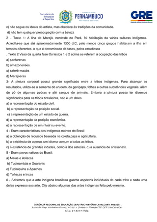 GERÊNCIA REGIONAL DE EDUCAÇÃO DEPUTADO ANTÔNIO CAVALCANTI NOVAES
Avenida Dep. Audomar Ferraz, nº 65 – Centro – Floresta/PE CEP 56400-000
Fone: 87 3877.4902
c) não segue os ideais do artista, mas obedece às tradições da comunidade.
d) não tem qualquer preocupação com a beleza
2 – Texto 1: A Ilha de Marajó, nordeste do Pará, foi habitação da várias culturas indígenas.
Acredita-se que até aproximadamente 1350 d.C, pelo menos cinco grupos habitaram a ilha em
tempos diferentes, o que é denominado de fases, pelos estudiosos
. Texto 2 Vaso da quarta fase Os textos 1 e 2 acima se referem à ocupação das tribos
a) santarenas
b) amazonenses
c) saterê-maués
d) Marajoaras
3- A pintura corporal possui grande significado entre a tribos indígenas. Para alcançar os
resultados, utiliza-se a semente do urucum, do genipapo, folhas e outras substâncias vegetais, além
de pó de algumas pedras e até sangue de animais. Embora a pintura possa ter diversos
significados para as tribos brasileiras, não é um deles.
a) a representação do estado civil.
b) a representação da posição social.
c) a representação de um estado de guerra.
d) a representação da posição econômica.
e) a representação de um ritual ou evento.
4 - Eram características dos indígenas nativos do Brasil
a) a obtenção de recursos baseada na coleta,caça e agricultura.
b) a existência de apenas um idioma comum a todas as tribos.
c) a existência de grandes cidades, como a dos astecas. d) a ausência de artesanato.
5 - Eram povos nativos do Brasil:
a) Maias e Astecas
b) Tupinambás e Guaranis
c) Tupiniquins e Apaches
d) Toltecas e Incas
6 - Sabemos que a arte indígena brasileira guarda aspectos individuais de cada tribo e cada uma
delas expressa sua arte. Cite abaixo algumas das artes indígenas feita pelo mesmo.
 