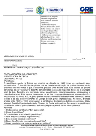GERÊNCIA REGIONAL DE EDUCAÇÃO DEPUTADO ANTÔNIO CAVALCANTI NOVAES
Avenida Dep. Audomar Ferraz, nº 65 – Centro – Floresta/PE CEP 56400-000
Fone: 87 3877.4902
VISTO DO EDUCADOR DE APOIO:
_________________________________________________________________ ____/____/2020
VISTO DO DIRETOR:
_____________________________________________________________________________
____/____/2020
ANEXOS DA COMPROVAÇÃO (EVIDÊNCIA):
ESCOLA MONSENHOR JOÃO PIRES
PROFESSORA: PATRICIA
DISCIPLINA: ARTES
Pontilhismo
O pontilhismo surgiu na França em meados da década de 1880 como um movimento pós-
impressionista. É uma técnica de pintura que se baseia na colocação de pontos coloridos muito
próximos uns dos outros o que, à distância, provoca uma mistura ótica. Esta técnica de pintura
caracteriza-se por “construir” o desenho com camadas sucessivas de pontos de cor até a saturação
total da tela. Também era conhecido como: punctilhismo, neoimpressionismo, divisionismo e
cromoluminariamo. Esta técnica baseava-se na lei das cores complementares, avanço científico
impulsionado no século XIX(19), pelo químico Michel Chevreul O artista que mais se dedicou a esta
técnica e ao seu desenvolvimento foi George Seurat, pintor impressionista. No Brasil, diversos
artistas entre 1889 e 1930, empregaram o pontilhismo. Destacam-se,Belmiro de Almeida, Eliseu
Visconti, Rodolfo Chambelland e Artur Timóteo da Costa, entre outros. Em resumo, o pontilhismo
consiste em pintar o que é observado aplicando pequenos pontos de cor muito próximos.
Atividade
1-Onde surgiu o pontilhismo? Em que século?
2-O que é pontilhismo?
3-Como também era conhecido pontilhismo?
4-Qual a técnica utilizada no pontilhismo?
5-Essa técnica baseava-se em que?
6-Quem foi o Pioneiro no movimento pontilhista?
7-Quais os artistas que mais se destacaram no Brasil?
específicas de imagens
abstratas e figurativas,
realizando um paralelo
entre elas;
- Entender as noções
básicas do desenho: ponto,
linha, forma e cor, através
da criação de desenhos
abstratos e figurativos;
-Elaborar uma composição
plástica figurativa e outra
abstrata, usando as mesmas
formas em recorte e
colagem com papel.
 