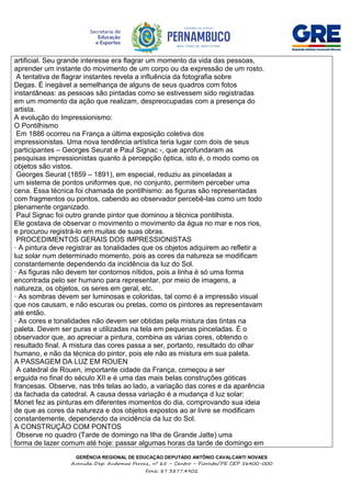 GERÊNCIA REGIONAL DE EDUCAÇÃO DEPUTADO ANTÔNIO CAVALCANTI NOVAES
Avenida Dep. Audomar Ferraz, nº 65 – Centro – Floresta/PE CEP 56400-000
Fone: 87 3877.4902
artificial. Seu grande interesse era flagrar um momento da vida das pessoas,
aprender um instante do movimento de um corpo ou da expressão de um rosto.
A tentativa de flagrar instantes revela a influência da fotografia sobre
Degas. É inegável a semelhança de alguns de seus quadros com fotos
instantâneas: as pessoas são pintadas como se estivessem sido registradas
em um momento da ação que realizam, despreocupadas com a presença do
artista.
A evolução do Impressionismo:
O Pontilhismo
Em 1886 ocorreu na França a última exposição coletiva dos
impressionistas. Uma nova tendência artística teria lugar com dois de seus
participantes – Georges Seurat e Paul Signac -, que aprofundaram as
pesquisas impressionistas quanto à percepção óptica, isto é, o modo como os
objetos são vistos.
Georges Seurat (1859 – 1891), em especial, reduziu as pinceladas a
um sistema de pontos uniformes que, no conjunto, permitem perceber uma
cena. Essa técnica foi chamada de pontilhismo: as figuras são representadas
com fragmentos ou pontos, cabendo ao observador percebê-las como um todo
plenamente organizado.
Paul Signac foi outro grande pintor que dominou a técnica pontilhista.
Ele gostava de observar o movimento o movimento da água no mar e nos rios,
e procurou registrá-lo em muitas de suas obras.
PROCEDIMENTOS GERAIS DOS IMPRESSIONISTAS
· A pintura deve registrar as tonalidades que os objetos adquirem ao refletir a
luz solar num determinado momento, pois as cores da natureza se modificam
constantemente dependendo da incidência da luz do Sol.
· As figuras não devem ter contornos nítidos, pois a linha é só uma forma
encontrada pelo ser humano para representar, por meio de imagens, a
natureza, os objetos, os seres em geral, etc.
· As sombras devem ser luminosas e coloridas, tal como é a impressão visual
que nos causam, e não escuras ou pretas, como os pintores as representavam
até então.
· As cores e tonalidades não devem ser obtidas pela mistura das tintas na
paleta. Devem ser puras e utilizadas na tela em pequenas pinceladas. É o
observador que, ao apreciar a pintura, combina as várias cores, obtendo o
resultado final. A mistura das cores passa a ser, portanto, resultado do olhar
humano, e não da técnica do pintor, pois ele não as mistura em sua paleta.
A PASSAGEM DA LUZ EM ROUEN
A catedral de Rouen, importante cidade da França, começou a ser
erguida no final do século XII e é uma das mais belas construções góticas
francesas. Observe, nas três telas ao lado, a variação das cores e da aparência
da fachada da catedral. A causa dessa variação é a mudança d luz solar:
Monet fez as pinturas em diferentes momentos do dia, comprovando sua ideia
de que as cores da natureza e dos objetos expostos ao ar livre se modificam
constantemente, dependendo da incidência da luz do Sol.
A CONSTRUÇÃO COM PONTOS
Observe no quadro (Tarde de domingo na Ilha de Grande Jatte) uma
forma de lazer comum até hoje: passar algumas horas da tarde de domingo em
 