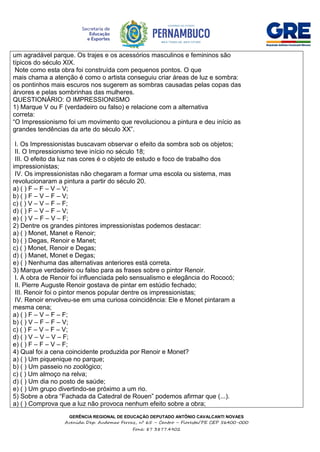 GERÊNCIA REGIONAL DE EDUCAÇÃO DEPUTADO ANTÔNIO CAVALCANTI NOVAES
Avenida Dep. Audomar Ferraz, nº 65 – Centro – Floresta/PE CEP 56400-000
Fone: 87 3877.4902
um agradável parque. Os trajes e os acessórios masculinos e femininos são
típicos do século XIX.
Note como esta obra foi construída com pequenos pontos. O que
mais chama a atenção é como o artista conseguiu criar áreas de luz e sombra:
os pontinhos mais escuros nos sugerem as sombras causadas pelas copas das
árvores e pelas sombrinhas das mulheres.
QUESTIONÁRIO: O IMPRESSIONISMO
1) Marque V ou F (verdadeiro ou falso) e relacione com a alternativa
correta:
“O Impressionismo foi um movimento que revolucionou a pintura e deu início as
grandes tendências da arte do século XX”.
I. Os Impressionistas buscavam observar o efeito da sombra sob os objetos;
II. O Impressionismo teve início no século 18;
III. O efeito da luz nas cores é o objeto de estudo e foco de trabalho dos
impressionistas;
IV. Os impressionistas não chegaram a formar uma escola ou sistema, mas
revolucionaram a pintura a partir do século 20.
a) ( ) F – F – V – V;
b) ( ) F – V – F – V;
c) ( ) V – V – F – F;
d) ( ) F – V – F – V;
e) ( ) V – F – V – F;
2) Dentre os grandes pintores impressionistas podemos destacar:
a) ( ) Monet, Manet e Renoir;
b) ( ) Degas, Renoir e Manet;
c) ( ) Monet, Renoir e Degas;
d) ( ) Manet, Monet e Degas;
e) ( ) Nenhuma das alternativas anteriores está correta.
3) Marque verdadeiro ou falso para as frases sobre o pintor Renoir.
I. A obra de Renoir foi influenciada pelo sensualismo e elegância do Rococó;
II. Pierre Auguste Renoir gostava de pintar em estúdio fechado;
III. Renoir foi o pintor menos popular dentre os impressionistas;
IV. Renoir envolveu-se em uma curiosa coincidência: Ele e Monet pintaram a
mesma cena;
a) ( ) F – V – F – F;
b) ( ) V – F – F – V;
c) ( ) F – V – F – V;
d) ( ) V – V – V – F;
e) ( ) F – F – V – F;
4) Qual foi a cena coincidente produzida por Renoir e Monet?
a) ( ) Um piquenique no parque;
b) ( ) Um passeio no zoológico;
c) ( ) Um almoço na relva;
d) ( ) Um dia no posto de saúde;
e) ( ) Um grupo divertindo-se próximo a um rio.
5) Sobre a obra “Fachada da Catedral de Rouen” podemos afirmar que (...).
a) ( ) Comprova que a luz não provoca nenhum efeito sobre a obra;
 
