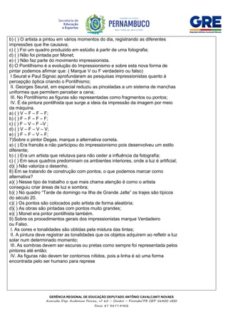 GERÊNCIA REGIONAL DE EDUCAÇÃO DEPUTADO ANTÔNIO CAVALCANTI NOVAES
Avenida Dep. Audomar Ferraz, nº 65 – Centro – Floresta/PE CEP 56400-000
Fone: 87 3877.4902
b) ( ) O artista a pintou em vários momentos do dia, registrando as diferentes
impressões que lhe causava;
c) ( ) Foi um quadro produzido em estúdio à partir de uma fotografia;
d) ( ) Não foi pintada por Monet;
e) ( ) Não faz parte do movimento impressionista.
6) O Pontilhismo é a evolução do Impressionismo e sobre esta nova forma de
pintar podemos afirmar que: ( Marque V ou F verdadeiro ou falso)
I Seurat e Paul Signac aprofundaram as pesquisas impressionistas quanto à
percepção óptica criando o Pontilhismo;
II. Georges Seurat, em especial reduziu as pinceladas a um sistema de manchas
uniformes que permitem perceber a cena;
III. No Pontilhismo as figuras são representadas como fragmentos ou pontos;
IV. É da pintura pontilhista que surge a ideia da impressão da imagem por meio
da máquina.
a) ( ) V – F – F – F;
b) ( ) F – F – F – F;
c) ( ) F – V – F –V ;
d) ( ) V – F – V – V;
e) ( ) F – F – V – F;
7)Sobre o pintor Degas, marque a alternativa correta.
a) ( ) Era francês e não participou do impressionismo pois desenvolveu um estilo
diferente;
b) ( ) Era um artista que relutava para não ceder a influência da fotografia;
c) ( ) Em seus quadros predominam os ambientes interiores, onde a luz é artificial;
d)( ) Não valoriza o desenho.
8) Em se tratando de construção com pontos, o que podemos marcar como
alternativa?
a)( ) Nesse tipo de trabalho o que mais chama atenção é como o artista
conseguiu criar áreas de luz e sombra;
b)( ) No quadro “Tarde de domingo na Ilha de Grande Jatte” os trajes são típicos
do século 20.
c)( ) Os pontos são colocados pelo artista de forma aleatória;
d)( ) As obras são pintadas com pontos muito grandes;
e)( ) Monet era pintor pontilhista também.
9) Sobre os procedimentos gerais dos impressionistas marque Verdadeiro
ou Falso.
I. As cores e tonalidades são obtidas pela mistura das tintas;
II. A pintura deve registrar as tonalidades que os objetos adquirem ao refletir a luz
solar num determinado momento;
III. As sombras devem ser escuras ou pretas como sempre foi representada pelos
pintores até então;
IV. As figuras não devem ter contornos nítidos, pois a linha é só uma forma
encontrada pelo ser humano para represe
 
