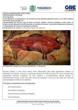 GERÊNCIA REGIONAL DE EDUCAÇÃO DEPUTADO ANTÔNIO CAVALCANTI NOVAES
Avenida Dep. Audomar Ferraz, nº 65 – Centro – Floresta/PE CEP 56400-000
Fone: 87 3877.4902
ESCOLA MONSENHOR JOÃO PIRES
PROFESSORA: PATRICIA
Arte Figurativa
A arte figurativa ou figurativismo, ao contrário da arte abstrata (abstracionismo), é um estilo artístico
das artes visuais pautado na
representação das formas, seja de seres humanos, objetos, animais, paisagens, entre outros. A
origem da arte figurativa remonta séculos de existência humana. As pinturas rupestres já indicavam
a necessidade do homem de expressar emoções,
sentimentos e de “copiar” e e reproduzir figuras da natureza.
Arte figurativa rupestre na Caverna de Altamira, na Espanha
Durante séculos, a arte visual esteve muito influenciada pelo estilo figurativista (realista ou
estilizado). No entanto, começou a apresentar declínio no início do século XX, com o advento das
vanguardas artísticas europeias, da arte moderna e contemporânea. Nesse sentido, o
abstracionismo trouxe à tona uma nova forma de expressar a arte que não fosse por meio de
representações miméticas da realidade.
Principais características da arte figurativa
 Arte representativa;
 Arte realista e estilizada;
 Uso de formas da natureza (imitação);
 Verossimilhança.
 