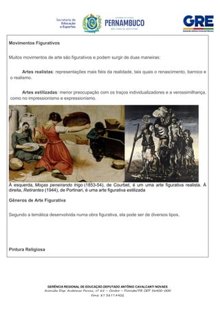 GERÊNCIA REGIONAL DE EDUCAÇÃO DEPUTADO ANTÔNIO CAVALCANTI NOVAES
Avenida Dep. Audomar Ferraz, nº 65 – Centro – Floresta/PE CEP 56400-000
Fone: 87 3877.4902
Movimentos Figurativos
Muitos movimentos de arte são figurativos e podem surgir de duas maneiras:
 Artes realistas: representações mais fiéis da realidade, tais quais o renascimento, barroco e
o realismo.
 Artes estilizadas: menor preocupação com os traços individualizadores e a verossimilhança,
como no impressionismo e expressionismo.
À esquerda, Moças peneirando trigo (1853-54), de Courbet, é um uma arte figurativa realista. À
direita, Retirantes (1944), de Portinari, é uma arte figurativa estilizada
Gêneros de Arte Figurativa
Segundo a temática desenvolvida numa obra figurativa, ela pode ser de diversos tipos.
Pintura Religiosa
 