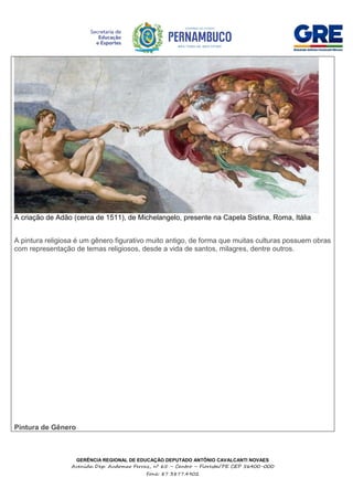 GERÊNCIA REGIONAL DE EDUCAÇÃO DEPUTADO ANTÔNIO CAVALCANTI NOVAES
Avenida Dep. Audomar Ferraz, nº 65 – Centro – Floresta/PE CEP 56400-000
Fone: 87 3877.4902
A criação de Adão (cerca de 1511), de Michelangelo, presente na Capela Sistina, Roma, Itália
A pintura religiosa é um gênero figurativo muito antigo, de forma que muitas culturas possuem obras
com representação de temas religiosos, desde a vida de santos, milagres, dentre outros.
Pintura de Gênero
 