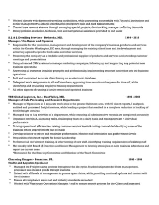 * Worked directly with distressed traveling cardholders, while partnering successfully with Financial institutions and
Senior management to achieve coordinated emergency cash and card disbursements
* Created new revenue streams through managing special projects, data tracking, manage conflicting demands
* Strong problem resolution, technical, web and navigational assistance provided to end users
A.J. & J. Detailing Services - Bethesda, MD. 1994 – 2010
Manager / Co-Owner and Operator
* Responsible for the promotion, management and development of the company’s business, products and services
within the Greater Washington, DC area, through managing the existing client base and its development and
achieving agreed targets for both sales and other services
* Presenting the company as a credible and professional supplier of products and services and attending customer
meetings and presentations
* Using advanced CRM systems to manage marketing campaigns, following up and supporting any potential new
business operations
* Answering all customer inquiries promptly and professionally, implementing structure and order into the business
operations
* Built and maintained accurate client history on an electronic database
* Delegated work assignments to all staff members, approving time records and requests for time off, while
identifying and evaluating employee training requirements
* All other aspects of running a family owned and operated business
TBB Global Logistics, Inc. - Hunt Valley, MD. 1996 - 2003
Manager of Data Processing and Research Departments
* Manager of Operations at 3 separate work sites in the greater Baltimore area, with 60 direct reports, I analyzed,
audited and processed freight invoices, while leading a project that resulted in a complete reduction in backlog of
40,000 freight invoices
* Managed day to day activities of a department, while ensuring all administrative records are completed accurately
* Organized workload, allocating tasks, challenging team on a daily basis and managing team / individual
performance
* Driving operational efficiencies, raising customer service levels & cutting costs while Identifying areas of the
business where improvements can be made
* Develop policies to create and maximize performance. Monitor staff attendance and performance levels
* Preparation of relevant reports for Senior Leadership
* Performed all recruitment, training, & interviewing of new staff, identifying training requirements of existing staff
* Met weekly with Board of Directors and Senior Management to develop strategies on new business adventures and
report on current ones
*Nominated for the Steering Committee and Member of the Teach Committee
Charming Shoppes - Bensalem, PA. 1990 - 1994
Traffic and Logistics Specialist
* Managed the Freight claims process throughout the life-cycle.Tracked shipments for Store management,
processed and cleared goods through Customs
* Liaised with all levels of management to pursue open claims, while providing continual updates and contact with
the claimants
* Ensure all compliance were met and industry standards exceeded
* Worked with Warehouse Operations Manager / staff to ensure smooth process for the Client and increased
 