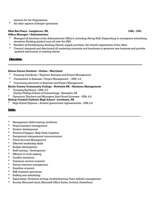 revenue for the Organization
* All other aspects of freight operations
Mini Bus Tours - Langhorne, PA. 1986 - 1991
Office Manager / Administrator
* Managed all functions of the Administrative Office's, including, Hiring Staff, Dispatching in emergency scheduling
situations, Booking guided tours all over the USA
* Handled all Bookkeeping, Banking, Payroll, supply purchase, the overall organization of the office
* Created, designed and distributed all marketing materials and brochures to generate new business and provide
updated information to existing clients
Education:
_______________________________________________________________________________________________
Alison Career Institute - Online - Maryland
* Pursuing Certificate / Diploma: Business and Project Management
* Coursework in Business / Project Management - GPA: 3.8
* Continuing education in Business and Project Management
Bucks County Community College - Newtown PA. - Business Management
* Pursuing Bachelors - GPA: 4.0
Gordon Phillips School of Cosmetology - Bensalem, PA
* Operators,Teachers and Managers, State Board Licensee - GPA: 4.0
Bishop Conwell Catholic High School - Levittown, PA
* High School Diploma - Student government representative - GPA 3.8
Skills:
__________________________________________________________________________
* Management skills training certificate
* Project/product management
* Product development
* Technical Support, Help Desk, Logistics
* Exceptional interpersonal communication
* Client Account Management
* Effective leadership skills
* Budget development
* Staff training / development
* Efficient in multi-tasking
* Conflict resolution
* Customer service-oriented
* Human resource management
* Deadline oriented
* B2B, business operations
* Staffing and scheduling
* Supervision,Technical writing, troubleshooting,Visio, website management
* Access, Microsoft excel, Microsoft Office Suites, Outlook, PowerPoint
 