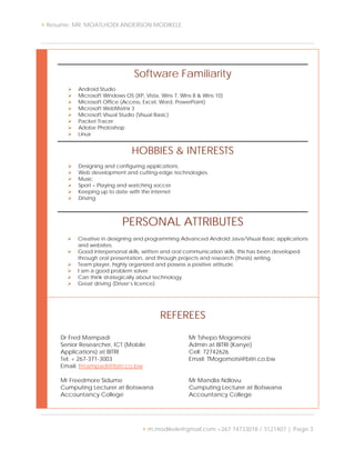  Resume: MR. MOATLHODI ANDERSON MODIKELE
 m.modikele@gmail.com +267 74733018 / 3121407 | Page 3
Software Familiarity
 Android Studio
 Microsoft Windows OS (XP, Vista, Wins 7, Wins 8 & Wins 10)
 Microsoft Office (Access, Excel, Word, PowerPoint)
 Microsoft WebMatrix 3
 Microsoft Visual Studio (Visual Basic)
 Packet Tracer
 Adobe Photoshop
 Linux
HOBBIES & INTERESTS
 Designing and configuring applications.
 Web development and cutting-edge technologies.
 Music
 Sport – Playing and watching soccer
 Keeping up to date with the internet
 Driving
PERSONAL ATTRIBUTES
 Creative in designing and programming Advanced Android Java/Visual Basic applications
and websites.
 Good interpersonal skills, written and oral communication skills, this has been developed
through oral presentation, and through projects and research (thesis) writing.
 Team player, highly organized and possess a positive attitude.
 I am a good problem solver.
 Can think strategically about technology.
 Great driving (Driver’s licence)
REFEREES
Dr Fred Mampadi
Senior Researcher, ICT (Mobile
Applications) at BITRI
Tel: + 267-371-3003
Email: fmampadi@bitri.co.bw
Mr Tshepo Mogomotsi
Admin at BITRI (Kanye)
Cell: 72742626
Email: TMogomotsi@bitri.co.bw
Mr Freedmore Sidume
Cumputing Lecturer at Botswana
Accountancy College
Mr Mandla Ndlovu
Cumputing Lecturer at Botswana
Accountancy College
 