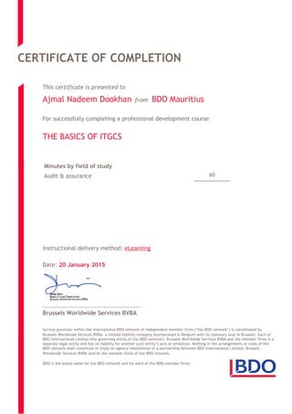 CERTIFICATE OF COMPLETION
This certificate is presented to
Ajmal Nadeem Dookhan from BDO Mauritius
For successfully completing a professional development course
THE BASICS OF ITGCS
60
Minutes by field of study
Audit & assurance
Instructional delivery method: eLearning
Date: 20 January 2015
Brussels Worldwide Services BVBA
Service provision within the international BDO network of independent member firms (‘the BDO network’) is coordinated by
Brussels Worldwide Services BVBA, a limited liability company incorporated in Belgium with its statutory seat in Brussels. Each of
BDO International Limited (the governing entity of the BDO network), Brussels Worldwide Services BVBA and the member firms is a
separate legal entity and has no liability for another such entity’s acts or omissions. Nothing in the arrangements or rules of the
BDO network shall constitute or imply an agency relationship or a partnership between BDO International Limited, Brussels
Worldwide Services BVBA and/or the member firms of the BDO network.
BDO is the brand name for the BDO network and for each of the BDO member firms.
 