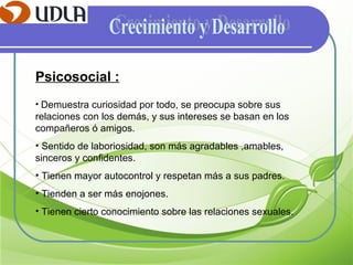 Psicosocial : Demuestra curiosidad por todo, se preocupa sobre sus relaciones con los demás, y sus intereses se basan en los compañeros ó amigos. Sentido de laboriosidad, son más agradables ,amables, sinceros y confidentes. Tienen mayor autocontrol y respetan más a sus padres. Tienden a ser más enojones. Tienen cierto conocimiento sobre las relaciones sexuales. Crecimiento y Desarrollo 