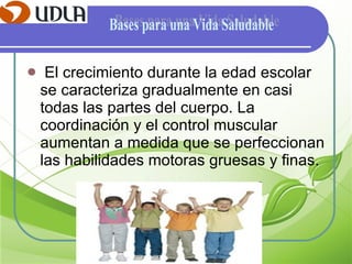 El crecimiento durante la edad escolar se caracteriza gradualmente en casi todas las partes del cuerpo. La coordinación y el control muscular aumentan a medida que se perfeccionan las habilidades motoras gruesas y finas. Bases para una Vida Saludable 