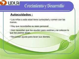 Crecimiento y Desarrollo Autocuidados : Los niños a esta edad tiene curiosidad y comen con las manos. Hay que recordarles su aseo personal. Aún necesitan que los ayuden para vestirse y se colocan lo que los padres dicen. Necesitan ayuda para lavar sus dientes.  