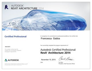This number certifies that the
recipient has successfully completed
all program requirements.
Certified Professional In recognition of a commitment to professional excellence, this certifies that
has successfully completed the program requirements of
Autodesk Certified Professional:
Revit®
Architecture 2014
Date	 Carl Bass
	 President, Chief Executive OfficerAutodesk and Revit are registered trademarks or trademarks of Autodesk, Inc., in the USA
and/or other countries. All other brand names, product names, or trademarks belong to
their respective holders. © 2013 Autodesk, Inc. All rights reserved.
November 10, 2015
00437870
Francesca Gabba
 