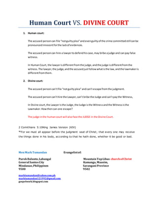 Human Court VS. DIVINE COURT
1. Human court:
The accused personcan file “notguiltyplea”andevenguiltyof the crime committedstillcanbe
pronouncedinnocentforthe lackof evidences.
The accused personcan hire a lawyertodefendhiscase,may bribe ajudge and can pay false
witness.
In HumanCourt, the lawyerisdifferentfromthe judge,andthe judge isdifferentfromthe
witness.The lawyer,the judge,andthe accusedjustfollow whatisthe law,andthe lawmakeris
differentfromthem.
2. Divine court:
The accused personcan’tfile “notguiltyplea” andcan’t escape fromthe judgment.
The accused personcan’thire the Lawyer,can’t bribe the Judge andcan’t paythe Witness,
In Divine court,the Lawyeristhe Judge,the Judge isthe Witnessandthe Witnessisthe
Lawmaker.Howthencan one escape?
The judge inthe humancourt will alsoface the JUDGE in the Divine Court.
2 Corinthians 5:10King James Version (KJV)
10 For we must all appear before the judgment seat of Christ; that every one may receive
the things done in his body, according to that he hath done, whether it be good or bad.
MenMarkTumandan Evangelistof:
PurokBalunto,Labangal MountainTopLibas churchofChrist
General SantosCity Kamanga, Maasim,
Mindanao,Philippines Sarangani Province
9500 9502
marktumandan@yahoo.com.ph
marktumandan121992@gmail.com
gospelwork.blogspot.com
 