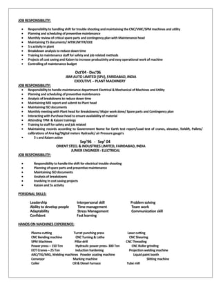 JOB RESPONSIBILITY:
• Responsibility to handling shift for trouble shooting and maintaining the CNC/VMC/SPM machines and utility
• Planning and scheduling of preventive maintenance
• Monthly review of critical spare parts and contingency plan with Maintenance head
• Maintaining TS documents/ MTBF/MTTR/OEE
• 5 s activity in plant
• Breakdown analysis to reduce down time
• Training to maintenance staff for safety and job related methods
• Projects of cost saving and Kaizen to increase productivity and easy operational work of machine
• Controlling of maintenance budget
Oct’04 - Dec’06
JBM AUTO LIMITED (SPV), FARIDABAD, INDIA
EXECUTIVE – PLANT MACHINERY
JOB RESPONSIBILITY:
• Responsibility to handle maintenance department Electrical & Mechanical of Machines and Utility
• Planning and scheduling of preventive maintenance
• Analysis of breakdowns to reduce down time
• Maintaining MIS report and submit to Plant head
• Maintaining ISO documents
• Monthly meeting with Plant head for Breakdowns/ Major work done/ Spare parts and Contingency plan
• Interacting with Purchase head to ensure availability of material
• Attending TPM & Kaizen trainings
• Training to staff for safety and job related
• Maintaining records according to Government Nome for Earth test report/Load test of cranes, elevator, forklift, Pallets/
calibrations of Ana log/Digital meters Hydraulic/ air Pressure gauge’s
• 5 s and Kaizen active
Sep’96 - Sep’ 04
ORIENT STEEL & INDUSTRIES LIMITED, FARIDABAD, INDIA
JUNIER ENGINEER - ELECTRICAL
JOB RESPONSIBILITY:
• Responsibility to handle the shift for electrical trouble shooting
• Planning of spare parts and preventive maintenance
• Maintaining ISO documents
• Analysis of breakdowns
• Involving in cost saving projects
• Kaizen and 5s activity
PERSONAL SKILLS:
Leadership Interpersonal skill Problem solving
Ability to develop people Time management Team work
Adaptability Stress Management Communication skill
Confident Fast learning
HANDS ON MACHINES EXPERIENCE:
Plasma cutting Turret punching press Laser cutting
CNC Bending machine CNC Turning & Lathe CNC Shearing
SPM Machines Pillar drill CNC Threading
Power press – 150 Ton Hydraulic power press- 300 Ton CNC Roller grinding
EOT Cranes – 25 Ton Induction hardening Projection welding machine
ARC/TIG/MIG, Welding machines Powder coating machine Liquid paint booth
Conveyor Marking machine Slitting machine
Coiler Oil & Diesel Furnace Tube mill
 