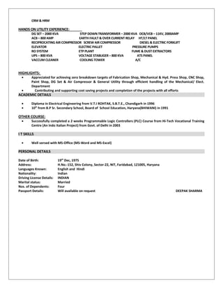 CRM & HRM
HANDS ON UTILITY EXPERIENCE:
DG SET – 2000 KVA STEP DOWN TRANSFORMER – 2000 KVA OCB/VCB – 11KV, 2000AMP
ACB – 800 AMP EARTH FAULT & OVER CURRENT RELAY HT/LT PANEL
RECIPROCATING AIR COMPRESSOR SCREW AIR COMPRESSOR DIESEL & ELECTRIC FORKLIFT
ELEVATOR ELECTRIC PALLET PRESSURE PUMPS
RO SYSTEM ETP PLANT FUME & DUST EXTRACTORS
UPS – 800 KVA VOLTAGE STABLIGER – 800 KVA ATS PANEL
VACCUM CLEANER COOLING TOWER A/C
HIGHLIGHTS:
• Appreciated for achieving zero breakdown targets of Fabrication Shop, Mechanical & Hyd. Press Shop, CNC Shop,
Paint Shop, DG Set & Air Compressor & General Utility through efficient handling of the Mechanical/ Elect.
Department
• Contributing and supporting cost saving projects and completion of the projects with all efforts
ACADEMIC DETAILS
• Diploma in Electrical Engineering from V.T.I ROHTAK, S.B.T.E., Chandigarh in 1996
• 10th
from B.P Sr. Secondary School, Board of School Education, Haryana(BHIWANI) in 1991
OTHER COURSE:
• Successfully completed a 2 weeks Programmable Logic Controllers (PLC) Course from Hi-Tech Vocational Training
Centre (An Indo Italian Project) from Govt. of Delhi in 2003
I T SKILLS
• Well versed with MS-Office (MS-Word and MS-Excel)
PERSONAL DETAILS
Date of Birth: 19th
Dec, 1975
Address: H.No.-152, Shiv Colony, Sector-22, NIT, Faridabad, 121005, Haryana
Languages Known: English and Hindi
Nationality: Indian
Driving License Details: INDIAN
Marital status: Married
Nos. of Dependents: Four
Passport Details: Will available on request DEEPAK SHARMA
 