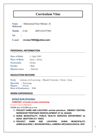 Curriculum Vitae
Name : Muhammed Nour Othman Al
Mahmoud
Mobile : UAE 00971553377091
Tel :
E-mail : m.nour1983@yahoo.com
PERSONAL INFORMATION
Date of Birth : 1 April 1983
Place of Birth : Syria – Homs
Nationality : Syrian
Gender : Male
Marital status : Married
EDUCATION RECORD
Study : institute civil surveying - Albaath University - Homs - Syria.
Specialty : Surveying
Degree : Good.
Date of Graduation : 2006
WORK EXPERIENCE
United Arab Emirates:
COMPANY: al turath al aseel contracting
Position : Seniour Surveyor
YAER: from 3/2/2014 up to now
1- PROJECT NAME AND LOCATION: emirats petroleum , EMARAT CENTRAL
WORKSHOP PROPOSED REDEVELOPMENT AT AL QUSAIS.
2- DUBAI MUNICIPALITY, PUBLIC HEALTH SERVICES DEPARTMENT AL
QOUZ ABATTOIR (PJ- 10063)
3- PROJECT NAME AND LOCATION: DUBAI MUNICIPALITY,
ADMIN.BUILDING + BOUNDARYWALL-JUMEIRA ARCHAEOLOGICAL SITE
1
 