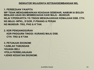 INDIKATOR WUJUDNYA KETIDAKSEIMBANGAN WIL 1. PERBEZAAN Y/KAPITA WP TIDAK MENGAMBARKAN KEADAAN SEBENAR, NAMUM IA BOLEH MENJADI ASAS BG MEMBEZAKAN KAW MAJU - MUNDUR.  NILAI Y/PERKAPITA YG TINGGI MENUNJUKKAN KEMAJUAN DSB. CTH:  NG MAJU- WPKL, S’GOR, P.PINANG & PERAK NG MUNDUR- TRG, PHG & K’TAN 2. KDR PENGANGGURAN KDR PNGGURN TINGGI: KURANG MAJU DSB. CTH: TRG & K’TAN 3. PETUNJUK EKONOMI JUMLAH TABUNGAN KUASA BELI POLA PERBELANJAAN JENIS KEGIATAN EKONOMI. 