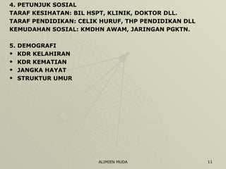 4. PETUNJUK SOSIAL TARAF KESIHATAN: BIL HSPT, KLINIK, DOKTOR DLL. TARAF PENDIDIKAN: CELIK HURUF, THP PENDIDIKAN DLL KEMUDAHAN SOSIAL: KMDHN AWAM, JARINGAN PGKTN.  5. DEMOGRAFI KDR KELAHIRAN KDR KEMATIAN JANGKA HAYAT STRUKTUR UMUR 
