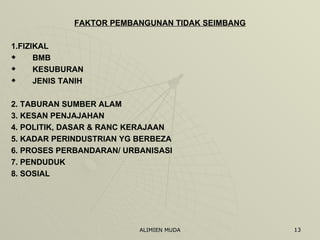 FAKTOR PEMBANGUNAN TIDAK SEIMBANG 1.FIZIKAL BMB KESUBURAN JENIS TANIH 2. TABURAN SUMBER ALAM 3. KESAN PENJAJAHAN 4. POLITIK, DASAR & RANC KERAJAAN 5. KADAR PERINDUSTRIAN YG BERBEZA 6. PROSES PERBANDARAN/ URBANISASI 7. PENDUDUK 8. SOSIAL 