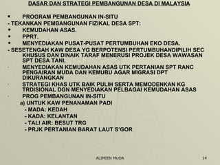 DASAR DAN STRATEGI PEMBANGUNAN DESA DI MALAYSIA PROGRAM PEMBANGUNAN IN-SITU - TEKANKAN PEMBANGUNAN FIZIKAL DESA SPT: KEMUDAHAN ASAS. PPRT. MENYEDIAKAN PUSAT-PUSAT PERTUMBUHAN EKO DESA. - SESETENGAH KAW DESA YG BERPOTENSI PERTUMBUHANDIPILIH SEC KHUSUS DAN DINAIK TARAF MENERUSI PROJEK DESA WAWASAN SPT DESA TANI. MENYEDIAKAN KEMUDAHAN ASAS UTK PERTANIAN SPT RANC PENGAIRAN MUDA DAN KEMUBU AGAR MIGRASI DPT DIKURANGKAN STRATEGI KHAS UTK BAIK PULIH SERTA MEMODENKAN KG TRDISIONAL DGN MENYEDIAKAN PELBAGAI KEMUDAHAN ASAS PROG PEMBANGUNAN IN-SITU  a) UNTUK KAW PENANAMAN PADI - MADA: KEDAH - KADA: KELANTAN - TALI AIR: BESUT TRG - PRJK PERTANIAN BARAT LAUT S’GOR 