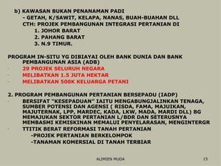 b) KAWASAN BUKAN PENANAMAN PADI - GETAH, K/SAWIT, KELAPA, NANAS, BUAH-BUAHAN DLL CTH: PROJEK PEMBANGUNAN INTEGRASI PERTANIAN DI 1. JOHOR BARAT 2. PAHANG BARAT 3. N.9 TIMUR. PROGRAM IN-SITU YG DIBIAYAI OLEH BANK DUNIA DAN BANK PEMBANGUNAN ASIA (ADB) 29 PROJEK SELURUH NEGARA MELIBATKAN 1.5 JUTA HEKTAR MELIBATKAN 500K KELUARGA PETANI 2. PROGRAM PEMBANGUNAN PERTANIAN BERSEPADU (IADP) BERSIFAT “KESEPADUAN” IAITU MENGABUNGJALINKAN TENAGA, SUMBER POTENSI DAN AGENSI ( RISDA, FAMA, MAJUIKAN, MAJUTERNAK, LPP, MARDEC, KADA, LKW, MADA, MARDI DLL) BG MEMAJUKAN SEKTOR PERTANIAN L/BDR DAN SETERUSNYA MEMBASMI KEMISKINAN MEMALUI PENYELARASAN, MENGINTERGR TTITIK BERAT REFORMASI TANAH PERTANIAN  -PROJEK PERTANIAN BERKELOMPOK -TANAMAN KOMERSIAL DI TANAH TERBIAR 