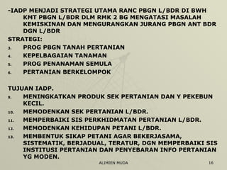 -IADP MENJADI STRATEGI UTAMA RANC PBGN L/BDR DI BWH KMT PBGN L/BDR DLM RMK 2 BG MENGATASI MASALAH KEMISKINAN DAN MENGURANGKAN JURANG PBGN ANT BDR DGN L/BDR STRATEGI: PROG PBGN TANAH PERTANIAN KEPELBAGAIAN TANAMAN PROG PENANAMAN SEMULA PERTANIAN BERKELOMPOK TUJUAN IADP. MENINGKATKAN PRODUK SEK PERTANIAN DAN Y PEKEBUN KECIL. MEMODENKAN SEK PERTANIAN L/BDR. MEMPERBAIKI SIS PERKHIDMATAN PERTANIAN L/BDR. MEMODENKAN KEHIDUPAN PETANI L/BDR. MEMBENTUK SIKAP PETANI AGAR BEKERJASAMA, SISTEMATIK, BERJADUAL, TERATUR, DGN MEMPERBAIKI SIS INSTITUSI PERTANIAN DAN PENYEBARAN INFO PERTANIAN YG MODEN. 