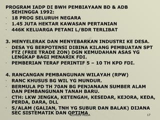 PROGRAM IADP DI BWH PEMBIAYAAN BD & ADB SEHINGGA 1992: 18 PROG SELURUH NEGARA 1.45 JUTA HEKTAR KAWASAN PERTANIAN 446K KELUARGA PETANI L/BDR TERLIBAT 3. MENYELERAK DAN MENYEBARKAN INDUSTRI KE DESA. DESA YG BERPOTENSI DIBINA KILANG PEMBUATAN SPT FTZ (FREE TRADE ZON) DGN KEMUDAHAN ASAS YG LENGKAP BAGI MENARIK FDI. PEMBERIAN TERAF PERINTIF 5 – 10 TH KPD FDI. 4. RANCANGAN PEMBANGUNAN WILAYAH (RPW) RANC KHUSUS BG WIL YG MUNDUR. BERMULA PD TH 70AN BG PENJANAAN SUMBER ALAM DAN PEMBANGUNAN TANAH BARU. CTH: LKW JENGKA, KETENGAH, KESEDAR, KEJORA, KEDA, PERDA, DARA, DLL S/ALAM (GALIAN, TNH YG SUBUR DAN BALAK) DIJANA SEC SISTEMATIK DAN OPTIMA 