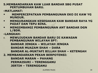5.MEMBANDARKAN KAW LUAR BANDAR SBG PUSAT PERTUMBUHAN BARU. -MATLAMAT: MEMPERCEPATKAN PEMBANGUNAN EKO DI KAW YG MUNDUR. MENGURANGKAN KESESAKAN KAW BANDAR RAYA YG PADAT DAN TEPU BINA. MENGIMBANGI PEMBANGUNAN ANT BANDAR DGN L/BDR. -LANGKAH: MEWUJUDKAN BANDAR BARU DI KAWASAN PEMBANGUNAN WILAYAH SPT: BANDAR JENGKA – WILAYAH JENGKA BANDAR MUAZAM SHAH – DARA BANDAR AL-MUKTAFI BILLAH SHAH – KETENGAH 2. MEMBANDARKAN PEKAN BERPOTENSI: BANDAR MARAN – PAHANG PERMAISURI – TERENGGANU JERTIH – TERENGGANU 