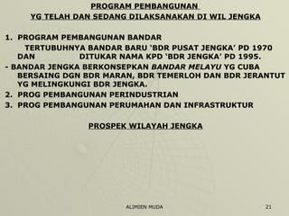 PROGRAM PEMBANGUNAN  YG TELAH DAN SEDANG DILAKSANAKAN DI WIL JENGKA 1.  PROGRAM PEMBANGUNAN BANDAR   TERTUBUHNYA BANDAR BARU ‘BDR PUSAT JENGKA’ PD 1970 DAN  DITUKAR NAMA KPD ‘BDR JENGKA’ PD 1995. - BANDAR JENGKA BERKONSEPKAN  BANDAR MELAYU  YG CUBA BERSAING DGN BDR MARAN, BDR TEMERLOH DAN BDR JERANTUT YG MELINGKUNGI BDR JENGKA. 2.  PROG PEMBANGUNAN PERINDUSTRIAN 3.  PROG PEMBANGUNAN PERUMAHAN DAN INFRASTRUKTUR PROSPEK WILAYAH JENGKA 
