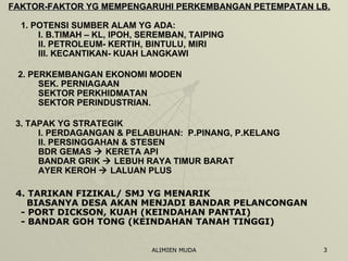 FAKTOR-FAKTOR YG MEMPENGARUHI PERKEMBANGAN PETEMPATAN LB. 1. POTENSI SUMBER ALAM YG ADA: I. B.TIMAH – KL, IPOH, SEREMBAN, TAIPING II. PETROLEUM- KERTIH, BINTULU, MIRI III. KECANTIKAN- KUAH LANGKAWI 2. PERKEMBANGAN EKONOMI MODEN SEK. PERNIAGAAN SEKTOR PERKHIDMATAN SEKTOR PERINDUSTRIAN. 3. TAPAK YG STRATEGIK I. PERDAGANGAN & PELABUHAN:  P.PINANG, P.KELANG II. PERSINGGAHAN & STESEN BDR GEMAS    KERETA API BANDAR GRIK    LEBUH RAYA TIMUR BARAT AYER KEROH    LALUAN PLUS 4. TARIKAN FIZIKAL/ SMJ YG MENARIK   BIASANYA DESA AKAN MENJADI BANDAR PELANCONGAN - PORT DICKSON, KUAH (KEINDAHAN PANTAI) - BANDAR GOH TONG (KEINDAHAN TANAH TINGGI) 