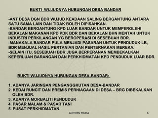 BUKTI  WUJUDNYA HUBUNGAN DESA BANDAR -ANT DESA DGN BDR WUJUD KEADAAN SALING BERGANTUNG ANTARA  SATU SAMA LAIN DAN TIDAK BOLEH DIPISAHKAN. -BANDAR BERGANTUNG KPD LUAR BANDAR UNTUK MEMPEROLEHI BEKALAN MAKANAN KPD PDK BDR DAN BEKALAN BHN MENTAH UNTUK INDUSTRI PERKILANGAN YG BEROPERASI DI SESEBUAH BDR. -MANAKALA BANDAR PULA MENJADI PASARAN UNTUK PENDUDUK LB, BDR MENJUAL HASIL PERTANIAN DAN PENTERNAKAN MEREKA. -SELAIN ITU, SESEBUAH BDR JUGA BERPERANAN MEMBEKALKAN KEPERLUAN BARANGAN DAN PERKHIDMATAN KPD PENDUDUK LUAR BDR.  BUKTI WUJUDNYA HUBUNGAN DESA-BANDAR:   1. ADANYA JARINGAN PENGANGGKUTAN DESA-BANDAR 2. KEDAI RUNCIT DAN PREMIS PERNIAGAAN DI DESA – BRG DIBEKALKAN  OLEH BDR.  3. ADANYA MORBALITI PENDUDUK 4. PASAR MALAM & PASAR TANI 5. PUSAT PERKHIDMATAN. 