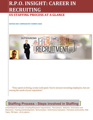 R.P.O. INSIGHT: CAREER IN
RECRUITING
US STAFFING PROCESS AT A GLANCE
EDITED AND COMPILED BY TANMOY SAHA
“Time spent on hiring, is time well spent. You’re not just recruiting employees, but are
sowing the seeds of your reputation.”
[ Staffing Process - Steps involved in Staffing ]
A Hand Book for recruiter including Manpower requirements ; Recruitment; Selection; Orientation and
Placement; Training and Development; Remuneration; Performance Evaluation; Promotion and transfer, VISA
Types, TAX types - all at a glance
 